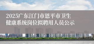 2025广东江门市恩平市卫生健康系统岗位拟聘用人员公示