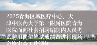 2025青海区域医疗中心、天津中医药大学第一附属医院青海医院面向社会招聘编制内人员考试聘用岗位笔试成绩暨进行现场资格审查工作通知