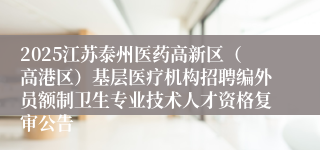 2025江苏泰州医药高新区（高港区）基层医疗机构招聘编外员额制卫生专业技术人才资格复审公告