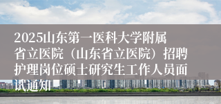 2025山东第一医科大学附属省立医院（山东省立医院）招聘护理岗位硕士研究生工作人员面试通知