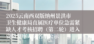 2025云南西双版纳州景洪市卫生健康局直属医疗单位急需紧缺人才考核招聘（第二轮）进入资格复审人员名单公示