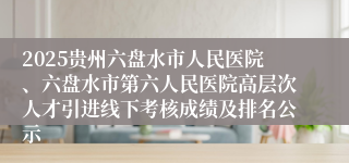 2025贵州六盘水市人民医院、六盘水市第六人民医院高层次人才引进线下考核成绩及排名公示