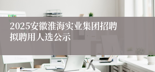 2025安徽淮海实业集团招聘拟聘用人选公示