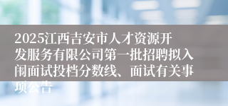2025江西吉安市人才资源开发服务有限公司第一批招聘拟入闱面试投档分数线、面试有关事项公告