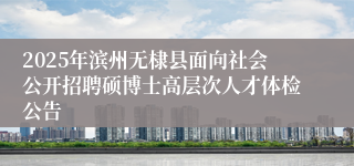 2025年滨州无棣县面向社会公开招聘硕博士高层次人才体检公告