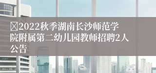 ​2022秋季湖南长沙师范学院附属第二幼儿园教师招聘2人公告