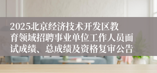 2025北京经济技术开发区教育领域招聘事业单位工作人员面试成绩、总成绩及资格复审公告