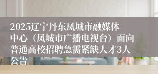 2025辽宁丹东凤城市融媒体中心（凤城市广播电视台）面向普通高校招聘急需紧缺人才3人公告
