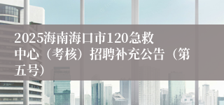 2025海南海口市120急救中心（考核）招聘补充公告（第五号）