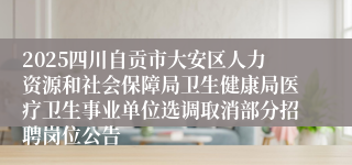 2025四川自贡市大安区人力资源和社会保障局卫生健康局医疗卫生事业单位选调取消部分招聘岗位公告