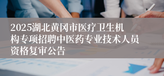 2025湖北黄冈市医疗卫生机构专项招聘中医药专业技术人员资格复审公告