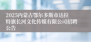 2025内蒙古鄂尔多斯市达拉特旗长河文化传媒有限公司招聘公告