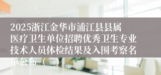 2025浙江金华市浦江县县属医疗卫生单位招聘优秀卫生专业技术人员体检结果及入围考察名单公布（二）