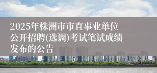 2025年株洲市市直事业单位公开招聘(选调)考试笔试成绩发布的公告