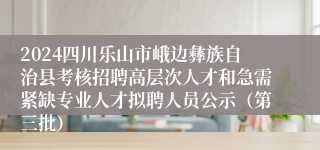 2024四川乐山市峨边彝族自治县考核招聘高层次人才和急需紧缺专业人才拟聘人员公示（第三批）