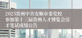 2025贵州中共安顺市委党校参加第十三届贵州人才博览会引才笔试成绩公告 