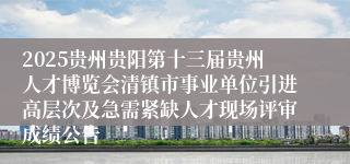 2025贵州贵阳第十三届贵州人才博览会清镇市事业单位引进高层次及急需紧缺人才现场评审成绩公告