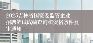 2025吉林省国资委监管企业招聘笔试成绩查询和资格条件复审通知