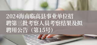 2024海南临高县事业单位招聘第三批考察人员考察结果及拟聘用公告（第15号）