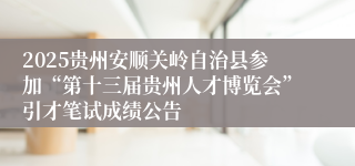 2025贵州安顺关岭自治县参加“第十三届贵州人才博览会”引才笔试成绩公告