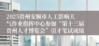 2025贵州安顺市人工影响天气作业指挥中心参加“第十三届贵州人才博览会”引才笔试成绩公告                                                                                2025-07-03