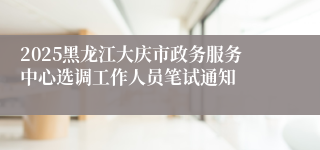 2025黑龙江大庆市政务服务中心选调工作人员笔试通知