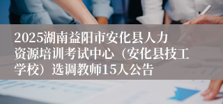 2025湖南益阳市安化县人力资源培训考试中心（安化县技工学校）选调教师15人公告