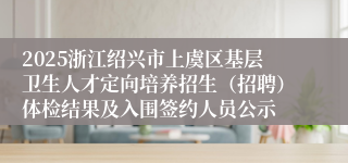 2025浙江绍兴市上虞区基层卫生人才定向培养招生（招聘）体检结果及入围签约人员公示