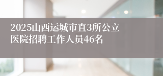 2025山西运城市直3所公立医院招聘工作人员46名