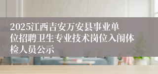 2025江西吉安万安县事业单位招聘卫生专业技术岗位入闱体检人员公示