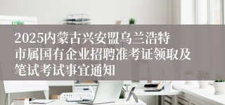 2025内蒙古兴安盟乌兰浩特市属国有企业招聘准考证领取及笔试考试事宜通知