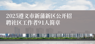 2025遵义市新蒲新区公开招聘社区工作者91人简章