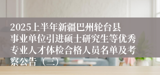 2025上半年新疆巴州轮台县事业单位引进硕士研究生等优秀专业人才体检合格人员名单及考察公告（三）
