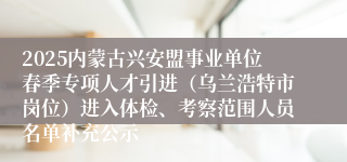 2025内蒙古兴安盟事业单位春季专项人才引进（乌兰浩特市岗位）进入体检、考察范围人员名单补充公示