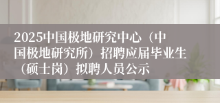 2025中国极地研究中心（中国极地研究所）招聘应届毕业生（硕士岗）拟聘人员公示