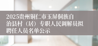 2025贵州铜仁市玉屏侗族自治县村（居）专职人民调解员拟聘任人员名单公示