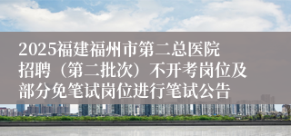 2025福建福州市第二总医院招聘（第二批次）不开考岗位及部分免笔试岗位进行笔试公告