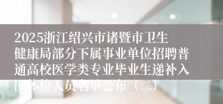 2025浙江绍兴市诸暨市卫生健康局部分下属事业单位招聘普通高校医学类专业毕业生递补入围体检人员名单公布（二）