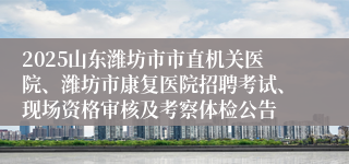 2025山东潍坊市市直机关医院、潍坊市康复医院招聘考试、现场资格审核及考察体检公告