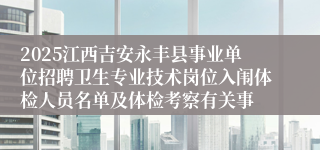 2025江西吉安永丰县事业单位招聘卫生专业技术岗位入闱体检人员名单及体检考察有关事