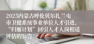 2025内蒙古呼伦贝尔扎兰屯市卫健系统事业单位人才引进、“归雁计划”回引人才人岗相适评估的公告