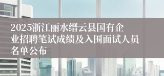 2025浙江丽水缙云县国有企业招聘笔试成绩及入围面试人员名单公布