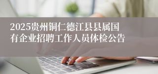 2025贵州铜仁德江县县属国有企业招聘工作人员体检公告