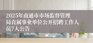 2025年南通市市场监督管理局直属事业单位公开招聘工作人员7人公告