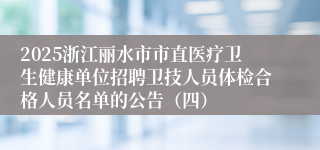 2025浙江丽水市市直医疗卫生健康单位招聘卫技人员体检合格人员名单的公告（四）