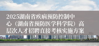 2025湖南省疾病预防控制中心（湖南省预防医学科学院）高层次人才招聘直接考核实施方案