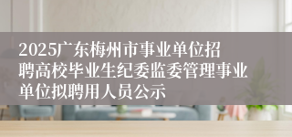 2025广东梅州市事业单位招聘高校毕业生纪委监委管理事业单位拟聘用人员公示