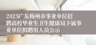 2025广东梅州市事业单位招聘高校毕业生卫生健康局下属事业单位拟聘用人员公示