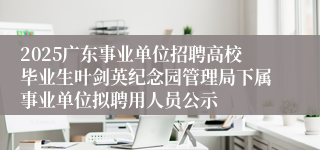 2025广东事业单位招聘高校毕业生叶剑英纪念园管理局下属事业单位拟聘用人员公示