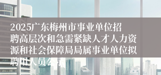 2025广东梅州市事业单位招聘高层次和急需紧缺人才人力资源和社会保障局局属事业单位拟聘用人员公示